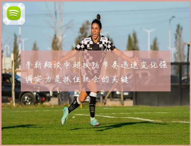 李新翔谈中超攻防节奏迅速变化强调实力是抓住机会的关键