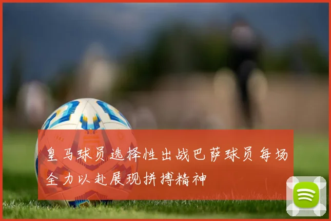 皇马球员选择性出战巴萨球员每场全力以赴展现拼搏精神