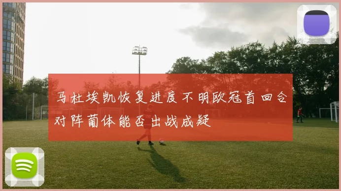 马杜埃凯恢复进度不明欧冠首回合对阵葡体能否出战成疑