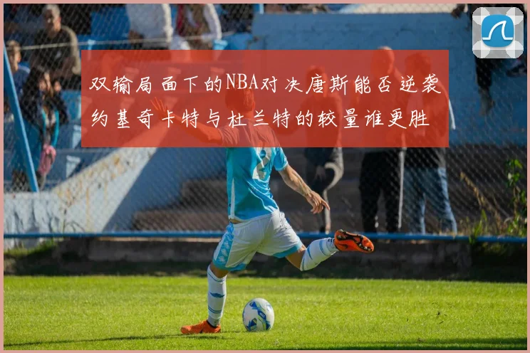 双输局面下的NBA对决唐斯能否逆袭约基奇卡特与杜兰特的较量谁更胜一筹