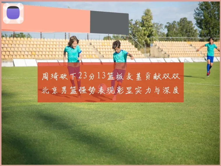 周琦砍下23分13篮板麦基贡献双双北京男篮强势表现彰显实力与深度