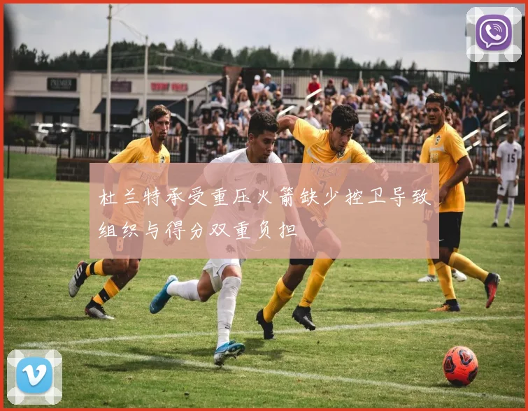 杜兰特承受重压火箭缺少控卫导致组织与得分双重负担