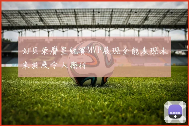 刘贝荣膺星锐赛MVP展现全能表现未来发展令人期待