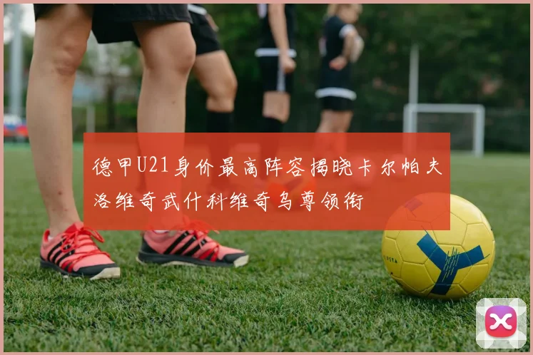 德甲U21身价最高阵容揭晓卡尔帕夫洛维奇武什科维奇乌尊领衔