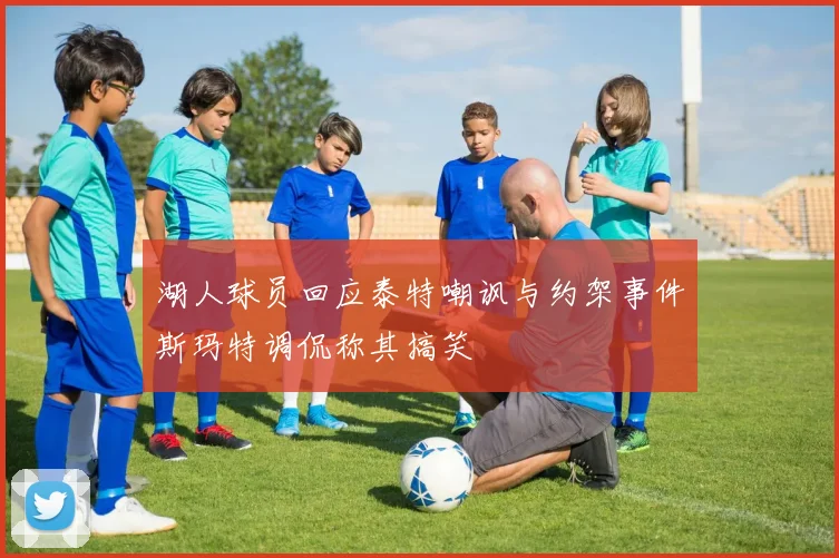 湖人球员回应泰特嘲讽与约架事件斯玛特调侃称其搞笑