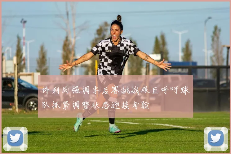 许利民强调季后赛挑战艰巨呼吁球队抓紧调整状态迎接考验