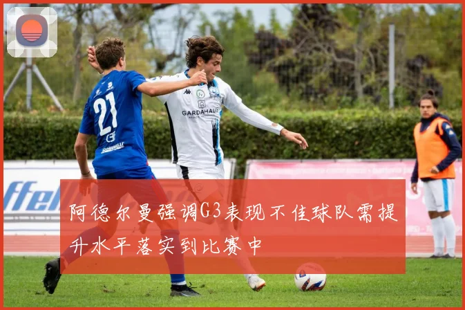 阿德尔曼强调G3表现不佳球队需提升水平落实到比赛中