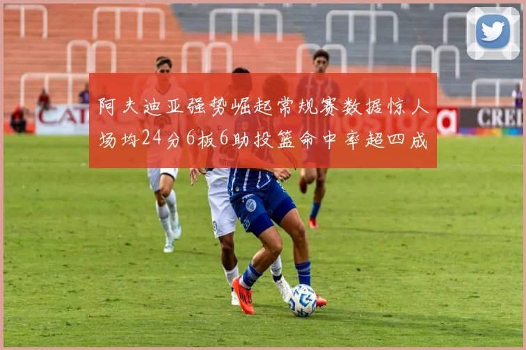 阿夫迪亚强势崛起常规赛数据惊人场均24分6板6助投篮命中率超四成