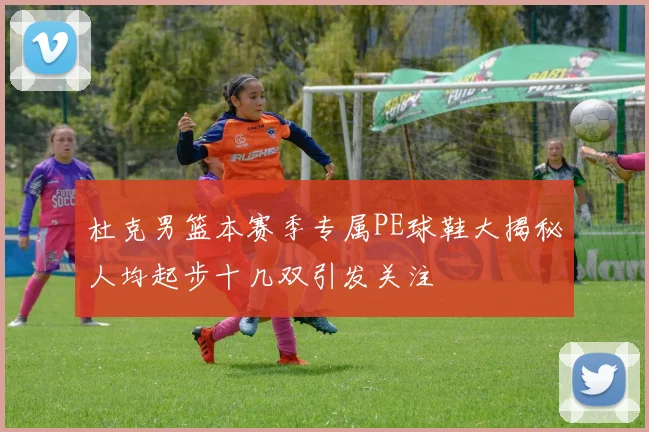杜克男篮本赛季专属PE球鞋大揭秘人均起步十几双引发关注